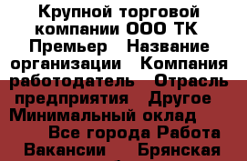 Крупной торговой компании ООО ТК «Премьер › Название организации ­ Компания-работодатель › Отрасль предприятия ­ Другое › Минимальный оклад ­ 23 000 - Все города Работа » Вакансии   . Брянская обл.